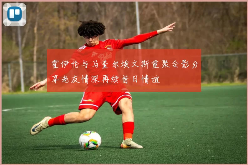 霍伊伦与马奎尔埃文斯重聚合影分享老友情深再续昔日情谊